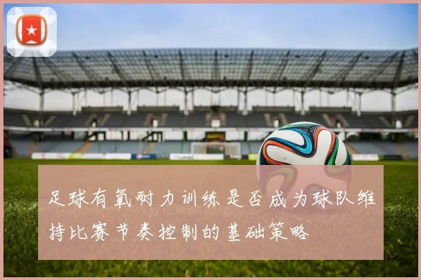 足球有氧耐力训练是否成为球队维持比赛节奏控制的基础策略